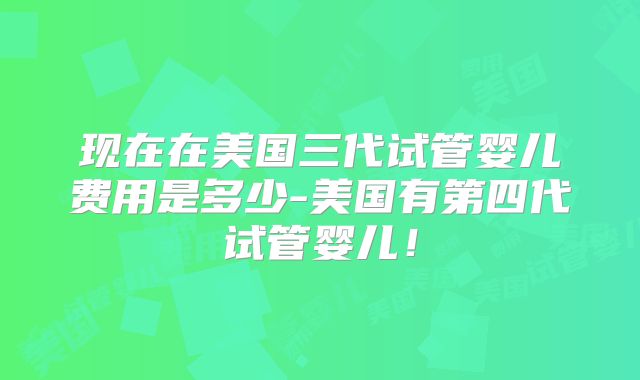 现在在美国三代试管婴儿费用是多少-美国有第四代试管婴儿！