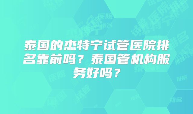 泰国的杰特宁试管医院排名靠前吗？泰国管机构服务好吗？