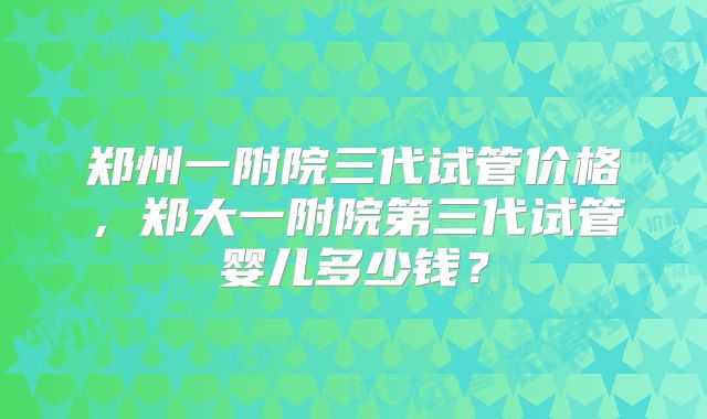 郑州一附院三代试管价格,郑大一附院第三代试管婴儿多少钱?