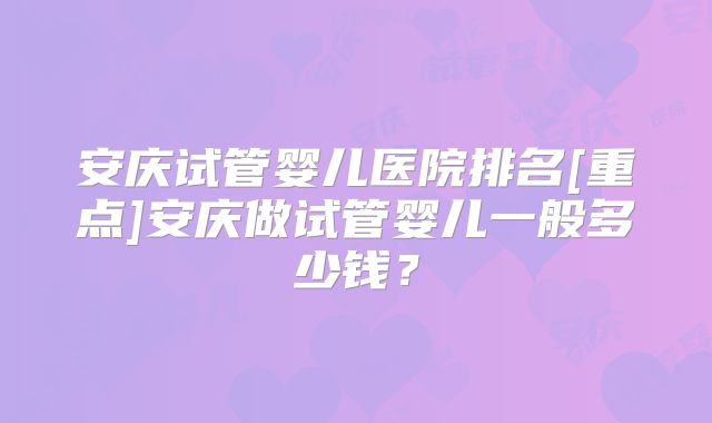 安庆试管婴儿医院排名[重点]安庆做试管婴儿一般多少钱？