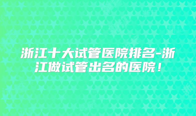 浙江十大试管医院排名-浙江做试管出名的医院!