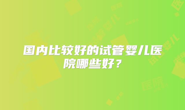 国内比较好的试管婴儿医院哪些好？