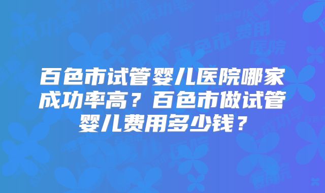 百色市试管婴儿医院哪家成功率高？百色市做试管婴儿费用多少钱？
