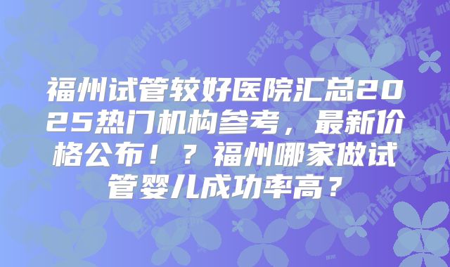 福州试管较好医院汇总2025热门机构参考，最新价格公布！？福州哪家做试管婴儿成功率高？