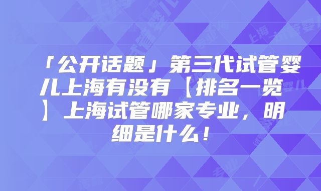 「公开话题」第三代试管婴儿上海有没有【排名一览】上海试管哪家专业,明细是什么!