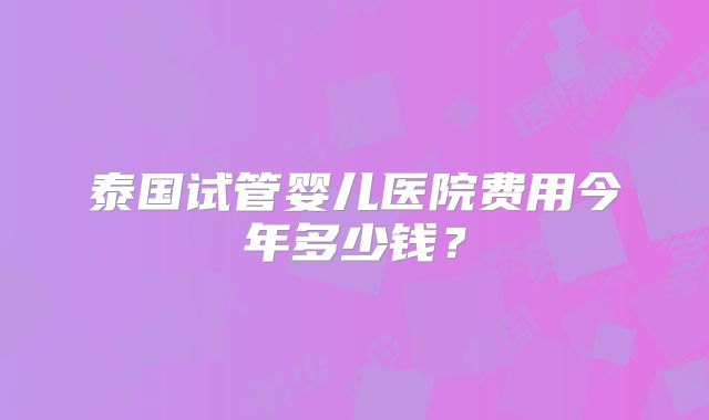 泰国试管婴儿医院费用今年多少钱？