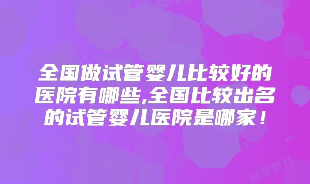 全国做试管婴儿比较好的医院有哪些,全国比较出名的试管婴儿医院是哪家！