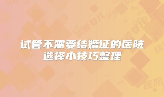 试管不需要结婚证的医院选择小技巧整理