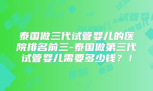 泰国做三代试管婴儿的医院排名前三-泰国做第三代试管婴儿需要多少钱？！