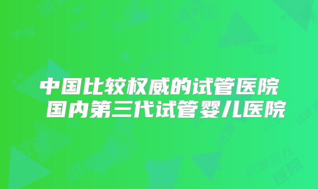 中国比较权威的试管医院 国内第三代试管婴儿医院