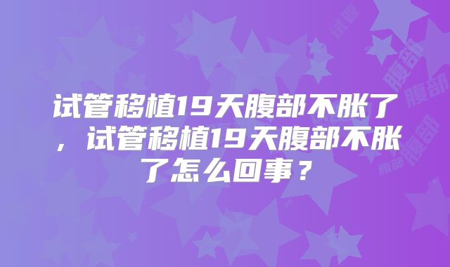 试管移植19天腹部不胀了，试管移植19天腹部不胀了怎么回事？