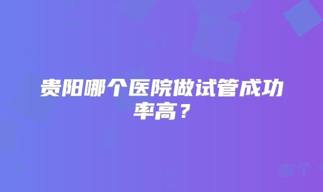 贵阳哪个医院做试管成功率高？