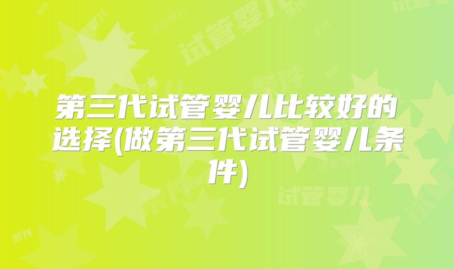 第三代试管婴儿比较好的选择(做第三代试管婴儿条件)