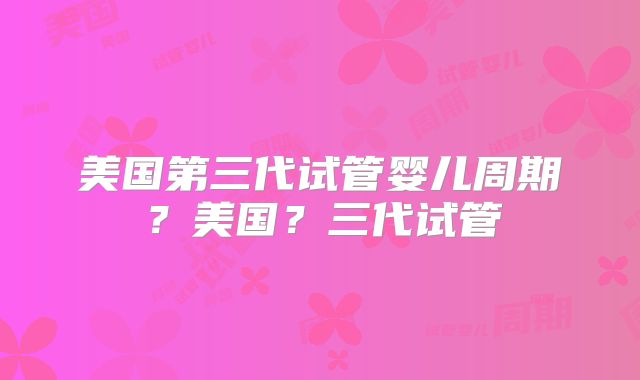 美国第三代试管婴儿周期？美国？三代试管