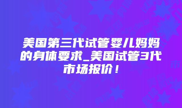 美国第三代试管婴儿妈妈的身体要求_美国试管3代市场报价！