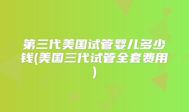 第三代美国试管婴儿多少钱(美国三代试管全套费用)