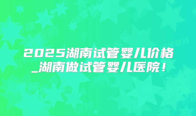 2025湖南试管婴儿价格_湖南做试管婴儿医院！