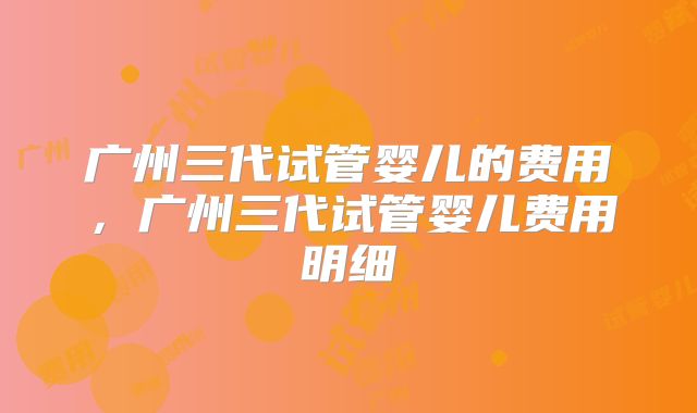 广州三代试管婴儿的费用，广州三代试管婴儿费用明细
