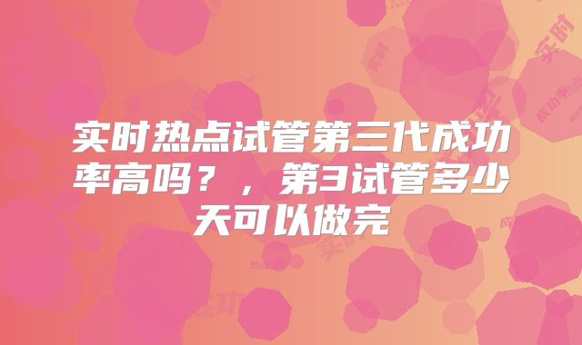 实时热点试管第三代成功率高吗？，第3试管多少天可以做完