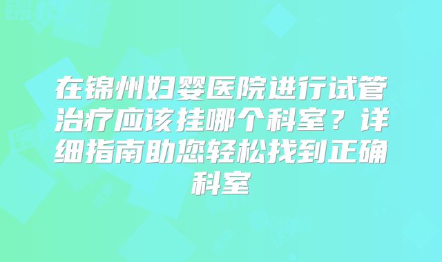 在锦州妇婴医院进行试管治疗应该挂哪个科室?详细指南助您轻松找到正确科室