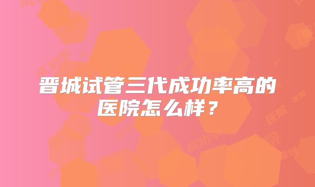 晋城试管三代成功率高的医院怎么样？