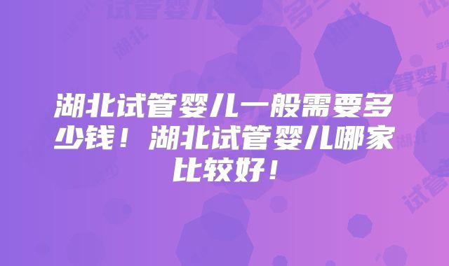 湖北试管婴儿一般需要多少钱！湖北试管婴儿哪家比较好！