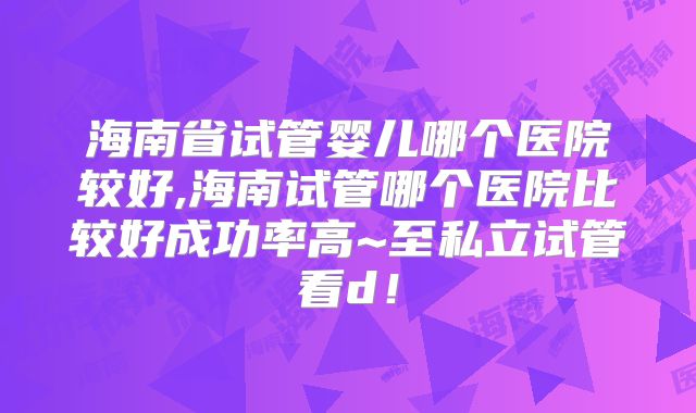 海南省试管婴儿哪个医院较好,海南试管哪个医院比较好成功率高~至私立试管看d!
