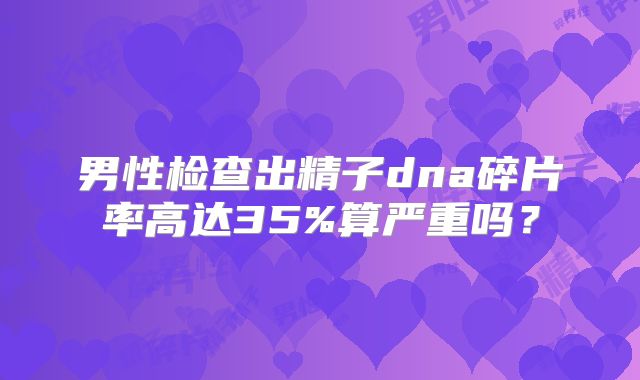 男性检查出精子dna碎片率高达35%算严重吗？