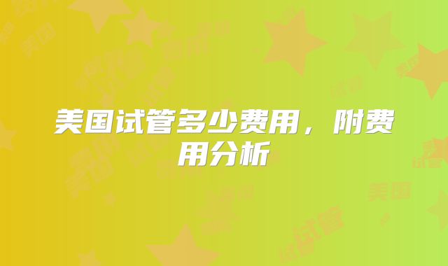 美国试管多少费用，附费用分析