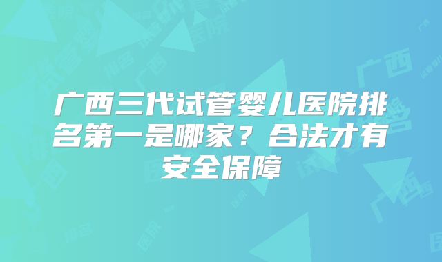 广西三代试管婴儿医院排名第一是哪家？合法才有安全保障