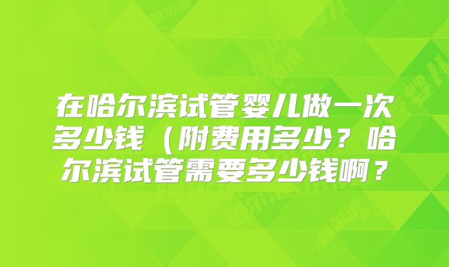 在哈尔滨试管婴儿做一次多少钱（附费用多少？哈尔滨试管需要多少钱啊？