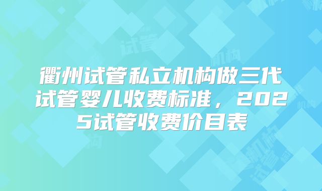 衢州试管私立机构做三代试管婴儿收费标准，2025试管收费价目表