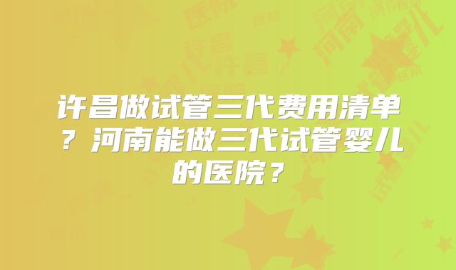 许昌做试管三代费用清单？河南能做三代试管婴儿的医院？