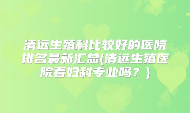 清远生殖科比较好的医院排名最新汇总(清远生殖医院看妇科专业吗？)