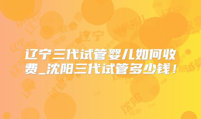 辽宁三代试管婴儿如何收费_沈阳三代试管多少钱!