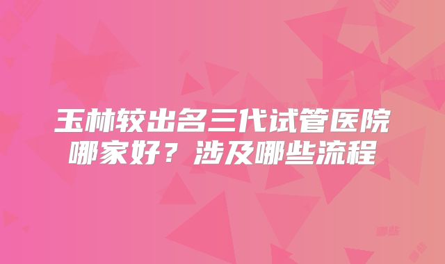 玉林较出名三代试管医院哪家好？涉及哪些流程