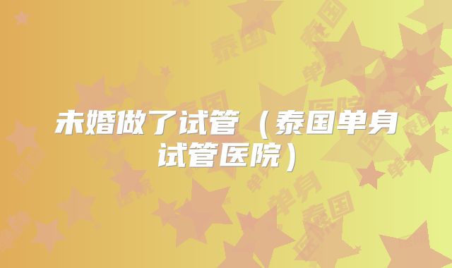 未婚做了试管（泰国单身试管医院）