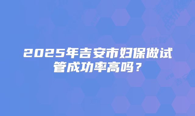 2025年吉安市妇保做试管成功率高吗?