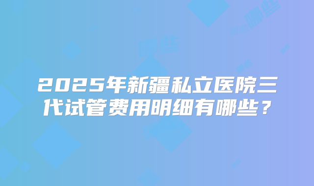 2025年新疆私立医院三代试管费用明细有哪些？