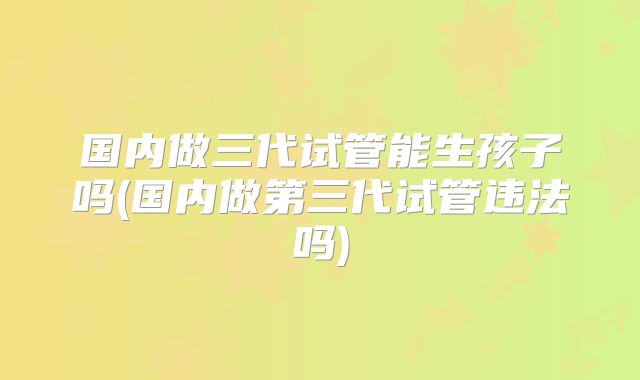 国内做三代试管能生孩子吗(国内做第三代试管违法吗)