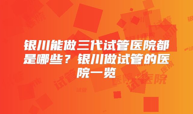 银川能做三代试管医院都是哪些？银川做试管的医院一览