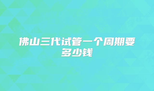 佛山三代试管一个周期要多少钱