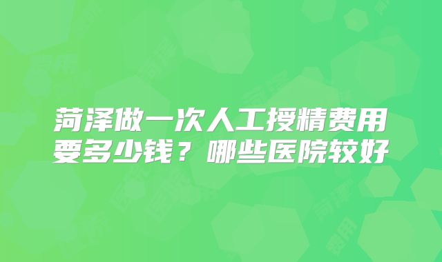 菏泽做一次人工授精费用要多少钱?哪些医院较好