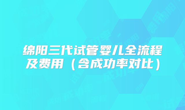 绵阳三代试管婴儿全流程及费用（含成功率对比）