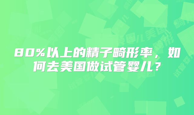 80%以上的精子畸形率,如何去美国做试管婴儿?