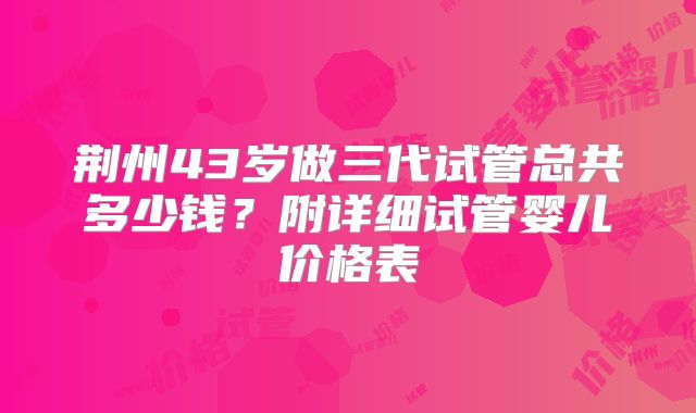荆州43岁做三代试管总共多少钱？附详细试管婴儿价格表