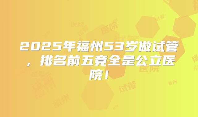 2025年福州53岁做试管，排名前五竟全是公立医院！