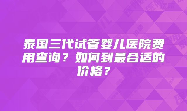 泰国三代试管婴儿医院费用查询？如何到最合适的价格？