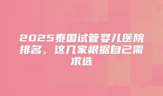 2025泰国试管婴儿医院排名，这几家根据自己需求选