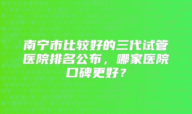 南宁市比较好的三代试管医院排名公布，哪家医院口碑更好？
